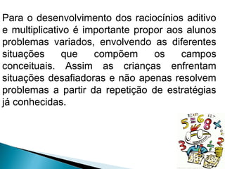 Para o desenvolvimento dos raciocínios aditivo 
e multiplicativo é importante propor aos alunos 
problemas variados, envolvendo as diferentes 
situações que compõem os campos 
conceituais. Assim as crianças enfrentam 
situações desafiadoras e não apenas resolvem 
problemas a partir da repetição de estratégias 
já conhecidas. 
 