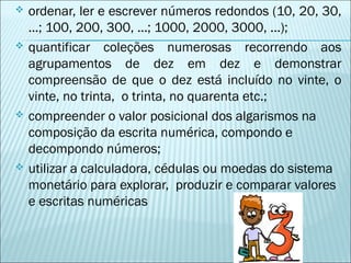  ordenar, ler e escrever números redondos (10, 20, 30, 
...; 100, 200, 300, ...; 1000, 2000, 3000, ...); 
 quantificar coleções numerosas recorrendo aos 
agrupamentos de dez em dez e demonstrar 
compreensão de que o dez está incluído no vinte, o 
vinte, no trinta, o trinta, no quarenta etc.; 
 compreender o valor posicional dos algarismos na 
composição da escrita numérica, compondo e 
decompondo números; 
 utilizar a calculadora, cédulas ou moedas do sistema 
monetário para explorar, produzir e comparar valores 
e escritas numéricas 
 