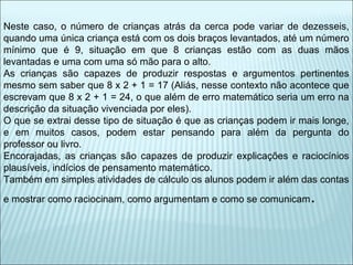 Neste caso, o número de crianças atrás da cerca pode variar de dezesseis, 
quando uma única criança está com os dois braços levantados, até um número 
mínimo que é 9, situação em que 8 crianças estão com as duas mãos 
levantadas e uma com uma só mão para o alto. 
As crianças são capazes de produzir respostas e argumentos pertinentes 
mesmo sem saber que 8 x 2 + 1 = 17 (Aliás, nesse contexto não acontece que 
escrevam que 8 x 2 + 1 = 24, o que além de erro matemático seria um erro na 
descrição da situação vivenciada por eles). 
O que se extrai desse tipo de situação é que as crianças podem ir mais longe, 
e em muitos casos, podem estar pensando para além da pergunta do 
professor ou livro. 
Encorajadas, as crianças são capazes de produzir explicações e raciocínios 
plausíveis, indícios de pensamento matemático. 
Também em simples atividades de cálculo os alunos podem ir além das contas 
e mostrar como raciocinam, como argumentam e como se comunicam. 
 