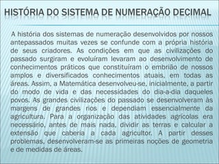 A história dos sistemas de numeração desenvolvidos por nossos 
antepassados muitas vezes se confunde com a própria história 
de seus criadores. As condições em que as civilizações do 
passado surgiram e evoluíram levaram ao desenvolvimento de 
conhecimentos práticos que constituíram o embrião de nossos 
amplos e diversificados conhecimentos atuais, em todas as 
áreas. Assim, a Matemática desenvolveu-se, inicialmente, a partir 
do modo de vida e das necessidades do dia-a-dia daqueles 
povos. As grandes civilizações do passado se desenvolveram às 
margens de grandes rios e dependiam essencialmente da 
agricultura. Para a organização das atividades agrícolas era 
necessário, antes de mais nada, dividir as terras e calcular a 
extensão que caberia a cada agricultor. A partir desses 
problemas, desenvolveram-se as primeiras noções de geometria 
e de medidas de áreas. 
 