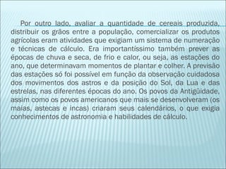 Por outro lado, avaliar a quantidade de cereais produzida, 
distribuir os grãos entre a população, comercializar os produtos 
agrícolas eram atividades que exigiam um sistema de numeração 
e técnicas de cálculo. Era importantíssimo também prever as 
épocas de chuva e seca, de frio e calor, ou seja, as estações do 
ano, que determinavam momentos de plantar e colher. A previsão 
das estações só foi possível em função da observação cuidadosa 
dos movimentos dos astros e da posição do Sol, da Lua e das 
estrelas, nas diferentes épocas do ano. Os povos da Antigüidade, 
assim como os povos americanos que mais se desenvolveram (os 
maias, astecas e incas) criaram seus calendários, o que exigia 
conhecimentos de astronomia e habilidades de cálculo. 
 