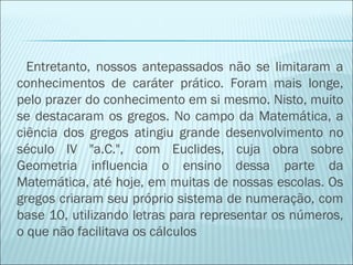 Entretanto, nossos antepassados não se limitaram a 
conhecimentos de caráter prático. Foram mais longe, 
pelo prazer do conhecimento em si mesmo. Nisto, muito 
se destacaram os gregos. No campo da Matemática, a 
ciência dos gregos atingiu grande desenvolvimento no 
século IV "a.C.", com Euclides, cuja obra sobre 
Geometria influencia o ensino dessa parte da 
Matemática, até hoje, em muitas de nossas escolas. Os 
gregos criaram seu próprio sistema de numeração, com 
base 10, utilizando letras para representar os números, 
o que não facilitava os cálculos 
 