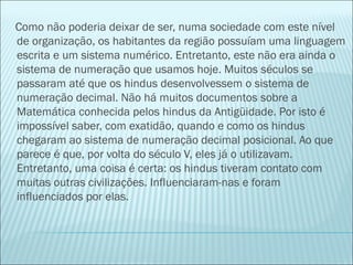 Como não poderia deixar de ser, numa sociedade com este nível 
de organização, os habitantes da região possuíam uma linguagem 
escrita e um sistema numérico. Entretanto, este não era ainda o 
sistema de numeração que usamos hoje. Muitos séculos se 
passaram até que os hindus desenvolvessem o sistema de 
numeração decimal. Não há muitos documentos sobre a 
Matemática conhecida pelos hindus da Antigüidade. Por isto é 
impossível saber, com exatidão, quando e como os hindus 
chegaram ao sistema de numeração decimal posicional. Ao que 
parece é que, por volta do século V, eles já o utilizavam. 
Entretanto, uma coisa é certa: os hindus tiveram contato com 
muitas outras civilizações. Influenciaram-nas e foram 
influenciados por elas. 
 