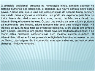O princípio posicional, presente na numeração hindu, também aparece no 
sistema numérico dos babilônios, e sabemos que houve contato entre esses 
povos. A base dez, que é uma das características do sistema hindu, também 
era usada pelos egípcios e chineses. Isto pode ser explicado pelo fato de 
todos terem dez dedos nas mãos, mas, talvez, também seja devido ao 
intercâmbio que houve entre eles. O zero, que é outra característica importante 
da numeração dos hindus, talvez também não seja uma criação deles. Há 
indícios de que, na fase final da civilização babilônia, já era usado um símbolo 
para o nada. Entretanto, um grande mérito deve ser creditado aos hindus: o de 
reunir estas diferentes características num mesmo sistema numérico. O 
intercâmbio cultural entre os povos da Antigüidade também se revela no uso 
do ábaco, cuja origem não é conhecida, mas que, sabemos, era usado pelos 
chineses, hindus e romanos. 
 