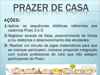 AÇÕES: 
1-Aplicar as sequências didáticas referentes aos 
cadernos Pnaic 2 e 3; 
2-Registrar através de fotos, preenchimento de fichas 
e/ou relatórios o desenvolvimento das atividades; 
3- Realizar um circuito de jogos matemáticos para que 
as crianças participem, inclusive propondo integração 
com outras professoras do ciclo que não estejam 
participando do Pnaic; 
 
