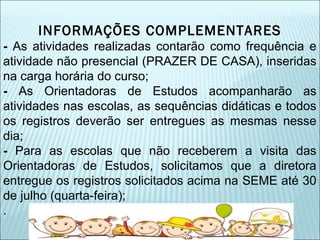 INFORMAÇÕES COMPLEMENTARES 
- As atividades realizadas contarão como frequência e 
atividade não presencial (PRAZER DE CASA), inseridas 
na carga horária do curso; 
- As Orientadoras de Estudos acompanharão as 
atividades nas escolas, as sequências didáticas e todos 
os registros deverão ser entregues as mesmas nesse 
dia; 
- Para as escolas que não receberem a visita das 
Orientadoras de Estudos, solicitamos que a diretora 
entregue os registros solicitados acima na SEME até 30 
de julho (quarta-feira); 
. 
 
