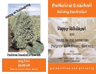 Parkview Baseball 
Holiday Fundraiser 
Happy Holidays! 
and 
thank you for supporting 
Parkview high school Baseball 
2012 
National Champions 
1996 2001 2002 2011 2012 
State Champions 
Coming at Thanksgiving 
Parkview Baseball’s Tree Lot 
p o i n s e t t i a s a n d g r e e n e r y 
Any Tree 
$5.00 off 
Thanks for supporting Parkview Baseball 
 