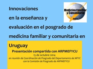 Innovaciones 
en la enseñanza y 
evaluación en el posgrado de 
medicina familiar y comunitaria en 
Uruguay 
Presentación compartida con ARPMEFYCU 
15 de octubre 2014 
en reunión de Coordinación de Posgrado del Departamento de MFYC 
con la Comisión de Posgrado de ARPMEFYCU 
 