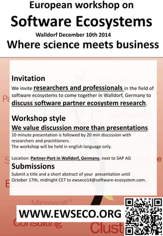 Where science meets business
European workshop on
Software Ecosystems
Invitation
We invite researchers and professionals in the field of
software ecosystems to come together in Walldorf, Germany to
discuss software partner ecosystem research.
Workshop style
We value discussion more than presentations.
10 minute presentation is followed by 20 min discussion with
researchers and practitioners.
The workshop will be held in english language only.
Location: Partner-Port in Walldorf, Germany, next to SAP AG
Submissions
Submit a title and a short abstract of your presentation until
October 17th, midnight CET to ewseco14@software-ecosystem.com.
Walldorf December 10th 2014
WWW.EWSECO.ORG
 