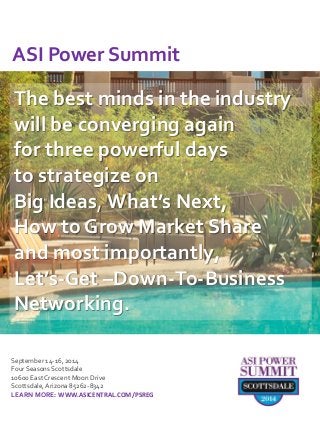 The best minds in the industry will be converging again for three powerful days to strategize on Big Ideas, What’s Next, How to Grow Market Share and most importantly, Let’s-Get –Down-To-Business Networking. 
September 14-16, 2014 
Four Seasons Scottsdale 
10600 East Crescent Moon Drive 
Scottsdale, Arizona 85262-8342 
LEARN MORE: WWW.ASICENTRAL.COM/PSREG 
ASI Power Summit  