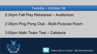 Wednesday, Tuesday – November October 28 
27 
2:30pm Fall Play Rehearsal – Auditorium 
2:30pm Ping Pong Club - Multi-Purpose Room 
3:00pm Math Team Test – Cafeteria 
Follow EHS on Twitter - @EasternHSmedia 
 