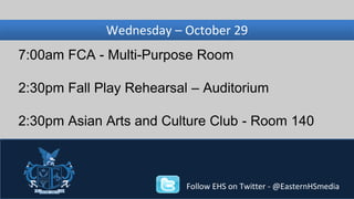Wednesday, Wednesday – November October 29 
27 
7:00am FCA - Multi-Purpose Room 
2:30pm Fall Play Rehearsal – Auditorium 
2:30pm Asian Arts and Culture Club - Room 140 
Follow EHS on Twitter - @EasternHSmedia 
 