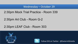 Wednesday, Wednesday – November October 29 
27 
2:30pm Mock Trial Practice - Room 339 
2:30pm Art Club - Room G-2 
2:30pm LEAF Club - Room 303 
Follow EHS on Twitter - @EasternHSmedia 
 