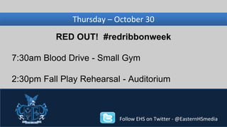 Wednesday, Thursday – November October 30 
27 
RED OUT! #redribbonweek 
7:30am Blood Drive - Small Gym 
2:30pm Fall Play Rehearsal - Auditorium 
Follow EHS on Twitter - @EasternHSmedia 
 