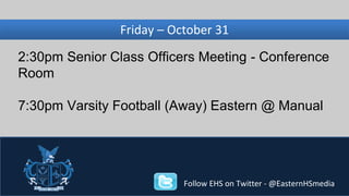 Wednesday, Friday – October November 31 
27 
2:30pm Senior Class Officers Meeting - Conference 
Room 
7:30pm Varsity Football (Away) Eastern @ Manual 
Follow EHS on Twitter - @EasternHSmedia 
 