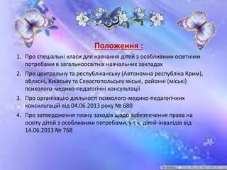 Положення :
1. Про спеціальні класи для навчання дітей з особливими освітніми
потребами в загальноосвітніх навчальних закладах
2. Про центральну та республіканську (Автономна республіка Крим),
обласні, Київську та Севастопольську міські, районні (міські)
психолого-медико-педагогічні консультації
3. Про організацію діяльності психолого-медико-педагогічних
консильтацій від 04.06.2013 року № 680
4. Про затвердження плану заходів щодо забезпечення права на
освіту дітей з особливими потребами, у т.ч. дітей-інвалідів від
14.06.2013 № 768
 