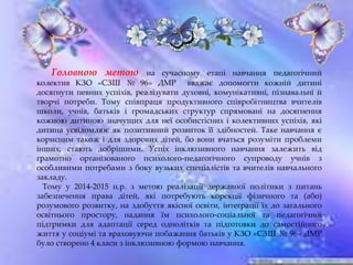 Головною метою на сучасному етапі навчання педагогічний
колектив КЗО «СЗШ № 96» ДМР вважає допомогти кожній дитині
досягнути певних успіхів, реалізувати духовні, комунікативні, пізнавальні й
творчі потреби. Тому співпраця продуктивного співробітництва вчителів
школи, учнів, батьків і громадських структур спрямовані на досягнення
кожною дитиною значущих для неї особистісних і колективних успіхів, які
дитина усвідомлює як позитивний розвиток її здібностей. Таке навчання є
корисним також і для здорових дітей, бо вони вчаться розуміти проблеми
інших, стають добрішими. Успіх інклюзивного навчання залежить від
грамотно організованого психолого-педагогічного супроводу учнів з
особливими потребами з боку вузьких спеціалістів та вчителів навчального
закладу.
Тому у 2014-2015 н.р. з метою реалізації державної політики з питань
забезпечення права дітей, які потребують корекції фізичного та (або)
розумового розвитку, на здобуття якісної освіти, інтеграції їх до загального
освітнього простору, надання їм психолого-соціальної та педагогічної
підтримки для адаптації серед однолітків та підготовки до самостійного
життя у соціумі та враховуючи побажання батьків у КЗО «СЗШ № 96» ДМР
було створено 4 класи з інклюзивною формою навчання.
 