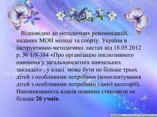 Відповідно до методичних рекомендацій,
наданих МОН молоді та спорту України в
інструктивно-методичних листах від 18.05.2012
р. № 1/9-384 «Про організацію інклюзивного
навчання у загальноосвітніх навчальних
закладах» , у класі може бути не більше трьох
дітей з особливими потребами (комплектування
дітей з особливими потребами однієї категорії).
Наповнюваність класів повинна становити не
більше 20 учнів.
 