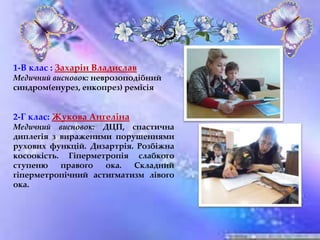 1-В клас : Захарін Владислав
Медичний висновок: неврозоподібний
синдром(енурез, енкопрез) ремісія
2-Г клас: Жукова Ангеліна
Медичний висновок: ДЦП, спастична
диплегія з вираженими порушеннями
рухових функцій. Дизартрія. Розбіжна
косоокість. Гіперметропія слабкого
ступеню правого ока. Складний
гіперметропічний астигматизм лівого
ока.
 