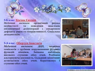 3-Б клас: Хімчик Євгеній
Медичний висновок: органічний розлад
особистості та поведінки внаслідок
епілептичної дезінтеграції з синдромом
дефіциту уваги та гіперактивності. Соціальна
дезадаптація.
5-А клас: Обертун Анастасія
Медичний висновок: ДЦП, подвійна
геміплегія з грубими порушеннями рухових
функцій кінцівок. Змішана амбліопія
високого ступеню обох очей. Розбіжна
альтернуюча косоокість. Складний міопічний
астигматизм обох очей. Кератоконус І
ступеню обох очей.
 