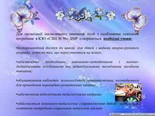 Для організації інклюзивного навчання дітей з особливими освітніми
потребами в КЗО «СЗШ № 96» ДМР створюються необхідні умови:
•безперешкодний доступ до школи для дітей з вадами опорно-рухового
апарату, зокрема тих, що пересуваються на візках;
•забезпечення необхідними навчально-методичними і наочно-
дидактичними посібниками та індивідуальними технічними засобами
навчання;
•облаштування кабінетів психологічного розвантаження, логопедичного
для проведення корекційно-розвиткових занять;
•забезпечення відповідними педагогічними кадрами;
•здійснюється психолого-педагогічне супроводження дітей з особливими
освітніми потребами соціальним педагогом закладу
 