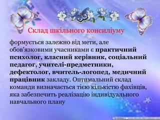 Склад шкільного консиліуму
формується залежно від мети, але
обов’язковими учасниками є практичний
психолог, класний керівник, соціальний
педагог, учителі-предметники,
дефектолог, вчитель-логопед, медичний
працівник закладу. Оптимальний склад
команди визначається тією кількістю фахівців,
яка забезпечить реалізацію індивідуального
навчального плану
 