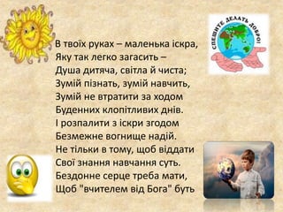 В твоїх руках – маленька іскра,
Яку так легко загасить –
Душа дитяча, світла й чиста;
Зумій пізнать, зумій навчить,
Зумій не втратити за ходом
Буденних клопітливих днів.
І розпалити з іскри згодом
Безмежне вогнище надій.
Не тільки в тому, щоб віддати
Свої знання навчання суть.
Бездонне серце треба мати,
Щоб "вчителем від Бога" буть
 