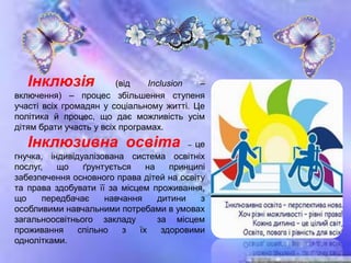 Інклюзія (від Inclusion –
включення) – процес збільшення ступеня
участі всіх громадян у соціальному житті. Це
політика й процес, що дає можливість усім
дітям брати участь у всіх програмах.
Інклюзивна освіта – це
гнучка, індивідуалізована система освітніх
послуг, що ґрунтується на принципі
забезпечення основного права дітей на освіту
та права здобувати її за місцем проживання,
що передбачає навчання дитини з
особливими навчальними потребами в умовах
загальноосвітнього закладу за місцем
проживання спільно з їх здоровими
однолітками.
 