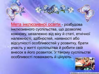 Мета інклюзивної освіти - розбудова
інклюзивного суспільства, що дозволяє
кожному, незалежно від віку й статі, етнічної
належності, здібностей, наявності або
відсутності особливостей у розвитку, брати
участь у житті суспільства й робити свій
внесок в його розвиток. У такому суспільстві
особливості поважають й цінують.
 