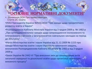 ОСНОВНІ НОРМАТИВНІ ДОКУМЕНТИ:
• Конвенція ООН Про права інвалідів
Стаття 24. Освіта
•УКАЗ Президента України №926/2010 “Про заходи щодо пріоритетного
розвитку освіти в Україні”
•Розпорядження Кабінету Міністрів України від 3 грудня 2009 р. № 1482-р
„Про затвердження плану заходів щодо запровадження інклюзивного та
інтегрованого навчання у загальноосвітніх навчальних закладах на період
до 2012 року”
•Наказ Міністерства освіти і науки України від 21.12.2009 № 1153 про
заходи Міністерства освіти і науки України на виконання завдань,
визначених Розпорядженням Кабінету Міністрів № 1482-р від 3 грудня
2009 р.
•Закон України № 2442-VI “Про внесення змін до законодавчих актів
загальної середньої та дошкільної освіти щодо організації навчально-
виховного процесу”
 