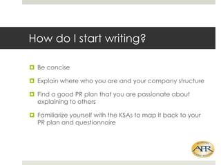 How do I start writing?
? Be concise
? Explain where who you are and your company structure
? Find a good PR plan that you are passionate about
explaining to others

? Familiarize yourself with the KSAs to map it back to your
PR plan and questionnaire

 