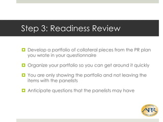 Step 3: Readiness Review
? Develop a portfolio of collateral pieces from the PR plan
you wrote in your questionnaire
? Organize your portfolio so you can get around it quickly
? You are only showing the portfolio and not leaving the
items with the panelists
? Anticipate questions that the panelists may have

 