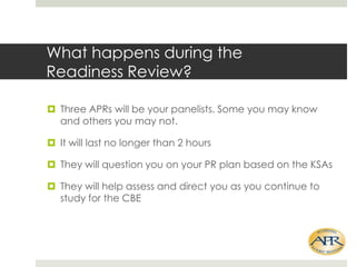 What happens during the
Readiness Review?
? Three APRs will be your panelists. Some you may know
and others you may not.
? It will last no longer than 2 hours
? They will question you on your PR plan based on the KSAs

? They will help assess and direct you as you continue to
study for the CBE

 