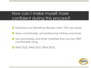 How can I make myself more
confident during this process?
? Schedule your Readiness Review when YOU are ready
? Wear comfortable, yet professional clothes and shoes
? Use technology and other materials that you are VERY
comfortable using

? PRACTICE, PRACTICE, PRACTICE!

 
