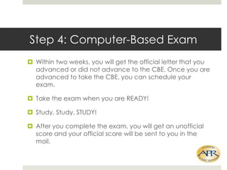 Step 4: Computer-Based Exam
? Within two weeks, you will get the official letter that you
advanced or did not advance to the CBE. Once you are
advanced to take the CBE, you can schedule your
exam.
? Take the exam when you are READY!
? Study, Study, STUDY!
? After you complete the exam, you will get an unofficial
score and your official score will be sent to you in the
mail.

 