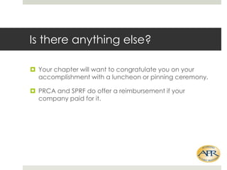 Is there anything else?
? Your chapter will want to congratulate you on your
accomplishment with a luncheon or pinning ceremony.
? PRCA and SPRF do offer a reimbursement if your
company paid for it.

 