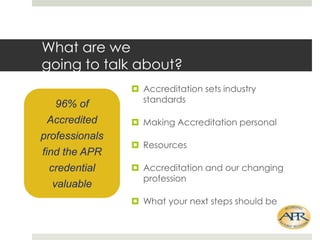 What are we
going to talk about?
96% of
Accredited
professionals
find the APR
credential
valuable

? Accreditation sets industry
standards
? Making Accreditation personal
? Resources

? Accreditation and our changing
profession
? What your next steps should be

 