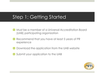 Step 1: Getting Started
? Must be a member of a Universal Accreditation Board
(UAB) participating organization
? Recommend that you have at least 5 years of PR
experience
? Download the application from the UAB website
? Submit your application to the UAB

 
