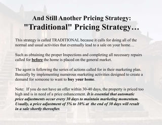 And Still Another Pricing Strategy:
"Traditional" Pricing Strategy…
This strategy is called TRADITIONAL because it calls for doing all of the
normal and usual activities that eventually lead to a sale on your home…
Such as obtaining the proper Inspections and completing all necessary repairs
called for before the home is placed on the general market.
The agent is following the series of actions called for in their marketing plan.
Basically by implementing numerous marketing activities designed to create a
demand for someone to want to buy your home.
Note: If you do not have an offer within 30-40 days, the property is priced too
high and is in need of a price enhancement. It is essential that automatic
price adjustments occur every 30 days to maintain marketing momentum.
Usually, a price adjustment of 5% to 10% at the end of 30 days will result
in a sale shortly thereafter.
 
