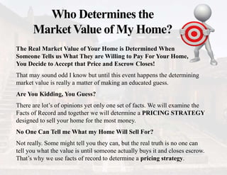 Who Determines the
Market Value of My Home?
The Real Market Value of Your Home is Determined When
Someone Tells us What They are Willing to Pay For Your Home,
You Decide to Accept that Price and Escrow Closes!
That may sound odd I know but until this event happens the determining
market value is really a matter of making an educated guess.
Are You Kidding, You Guess?
There are lot’s of opinions yet only one set of facts. We will examine the
Facts of Record and together we will determine a PRICING STRATEGY
designed to sell your home for the most money.
No One Can Tell me What my Home Will Sell For?
Not really. Some might tell you they can, but the real truth is no one can
tell you what the value is until someone actually buys it and closes escrow.
That’s why we use facts of record to determine a pricing strategy.
 
