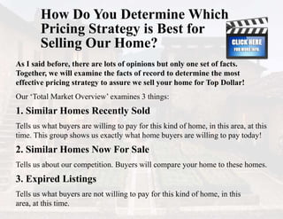 How Do You Determine Which
Pricing Strategy is Best for
Selling Our Home?
As I said before, there are lots of opinions but only one set of facts.
Together, we will examine the facts of record to determine the most
effective pricing strategy to assure we sell your home for Top Dollar!
Our ‘Total Market Overview’ examines 3 things:
1. Similar Homes Recently Sold
Tells us what buyers are willing to pay for this kind of home, in this area, at this
time. This group shows us exactly what home buyers are willing to pay today!
2. Similar Homes Now For Sale
Tells us about our competition. Buyers will compare your home to these homes.
3. Expired Listings
Tells us what buyers are not willing to pay for this kind of home, in this
area, at this time.
 
