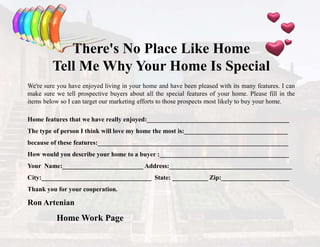 There's No Place Like Home
Tell Me Why Your Home Is Special
We're sure you have enjoyed living in your home and have been pleased with its many features. I can
make sure we tell prospective buyers about all the special features of your home. Please fill in the
items below so I can target our marketing efforts to those prospects most likely to buy your home.
Home features that we have really enjoyed:____________________________________________
The type of person I think will love my home the most is:________________________________
because of these features:___________________________________________________________
How would you describe your home to a buyer :________________________________________
Your Name:_________________________ Address:______________________________________
City:__________________________________ State: ___________ Zip:_____________________
Thank you for your cooperation.
Ron Artenian
Home Work Page
 