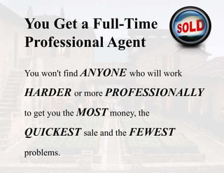 You Get a Full-Time
Professional Agent
You won't find ANYONE who will work
HARDER or more PROFESSIONALLY
to get you the MOST money, the
QUICKEST sale and the FEWEST
problems.
 