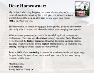 Dear Homeowner:
My enclosed Marketing Proposal can never take the place of a
personal face-to-face meeting, but it will give you a chance to know
a little bit about the step-by-step plan we use to get most homes
SOLD in 30 days or less.
The information on the following pages is designed to give you an overview
of exactly what it takes to sell a home in today's ever-changing marketplace.
When we meet, you can expect me to be a candid, up-front, no-nonsense,
professional. There are lots of opinions but only one set of facts. Therefore,
we will look at the facts of record and together determine a pricing strategy
designed to sell your home for the highest price possible. Of course the final
pricing strategy is always subject to your approval.
Truth is, 80% of the marketing is done when we determine the pricing strategy
for your home. Be assured, our job is to sell your home for the most money
possible, not the least.
Most Sincerely,
Ron Artenian
Realty Brokers Next LLC
 