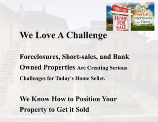 We Love A Challenge
Foreclosures, Short-sales, and Bank
Owned Properties Are Creating Serious
Challenges for Today's Home Seller.
We Know How to Position Your
Property to Get it Sold
 