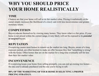 WHY YOU SHOULD PRICE
YOUR HOME REALISTICALLY
TIME
Chances are that your home will sell at its fair market value. Pricing it realistically at the
outset simply increases the likelihood of a timely sale with less inconvenience and greater
monetary return.
COMPETITION
Buyers educate themselves by viewing many homes. They know what is a fair price. If your
home is not priced within the correct range, it very likely will not be exposed to its potential
or targeted buyers.
REPUTATION
Overpricing causes most homes to remain on the market too long. Buyers, aware of a long
exposure period, are often hesitant to make an offer because they fear "something is wrong"
with the house. Often homes that are on the market for a long time eventually sell for less
than their fair market value.
INCONVENIENCE
If overpricing keeps your home from selling promptly, you can end up owning two homes --
the one you've already purchased and the one you're trying to sell.
80% OF THE MARKETING OF YOUR HOME IS SELECTING A PROPER
PRICING STRATEGY.
 