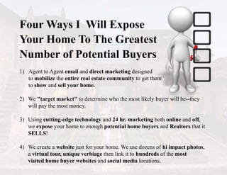 Four Ways I Will Expose
Your Home To The Greatest
Number of Potential Buyers
1) Agent to Agent email and direct marketing designed
to mobilize the entire real estate community to get them
to show and sell your home.
2) We "target market" to determine who the most likely buyer will be--they
will pay the most money.
3) Using cutting-edge technology and 24 hr. marketing both online and off,
we expose your home to enough potential home buyers and Realtors that it
SELLS!
4) We create a website just for your home. We use dozens of hi impact photos,
a virtual tour, unique verbiage then link it to hundreds of the most
visited home buyer websites and social media locations.
 