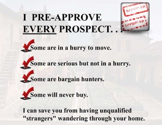 I PRE-APPROVE
EVERY PROSPECT. . .
Some are in a hurry to move.
Some are serious but not in a hurry.
Some are bargain hunters.
Some will never buy.
I can save you from having unqualified
"strangers" wandering through your home.
 