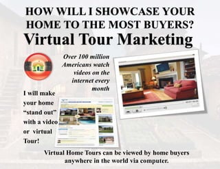 HOW WILL I SHOWCASE YOUR
HOME TO THE MOST BUYERS?
I will make
your home
“stand out”
with a video
or virtual
Tour!
Over 100 million
Americans watch
videos on the
internet every
month
Virtual Home Tours can be viewed by home buyers
anywhere in the world via computer.
Virtual Tour Marketing
 