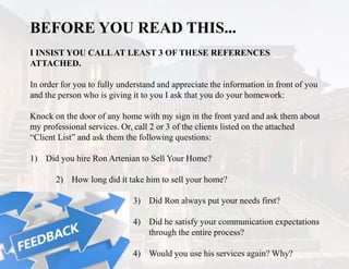 BEFORE YOU READ THIS...
I INSIST YOU CALLAT LEAST 3 OF THESE REFERENCES
ATTACHED.
In order for you to fully understand and appreciate the information in front of you
and the person who is giving it to you I ask that you do your homework:
Knock on the door of any home with my sign in the front yard and ask them about
my professional services. Or, call 2 or 3 of the clients listed on the attached
“Client List” and ask them the following questions:
1) Did you hire Ron Artenian to Sell Your Home?
2) How long did it take him to sell your home?
3) Did Ron always put your needs first?
4) Did he satisfy your communication expectations
through the entire process?
4) Would you use his services again? Why?
 